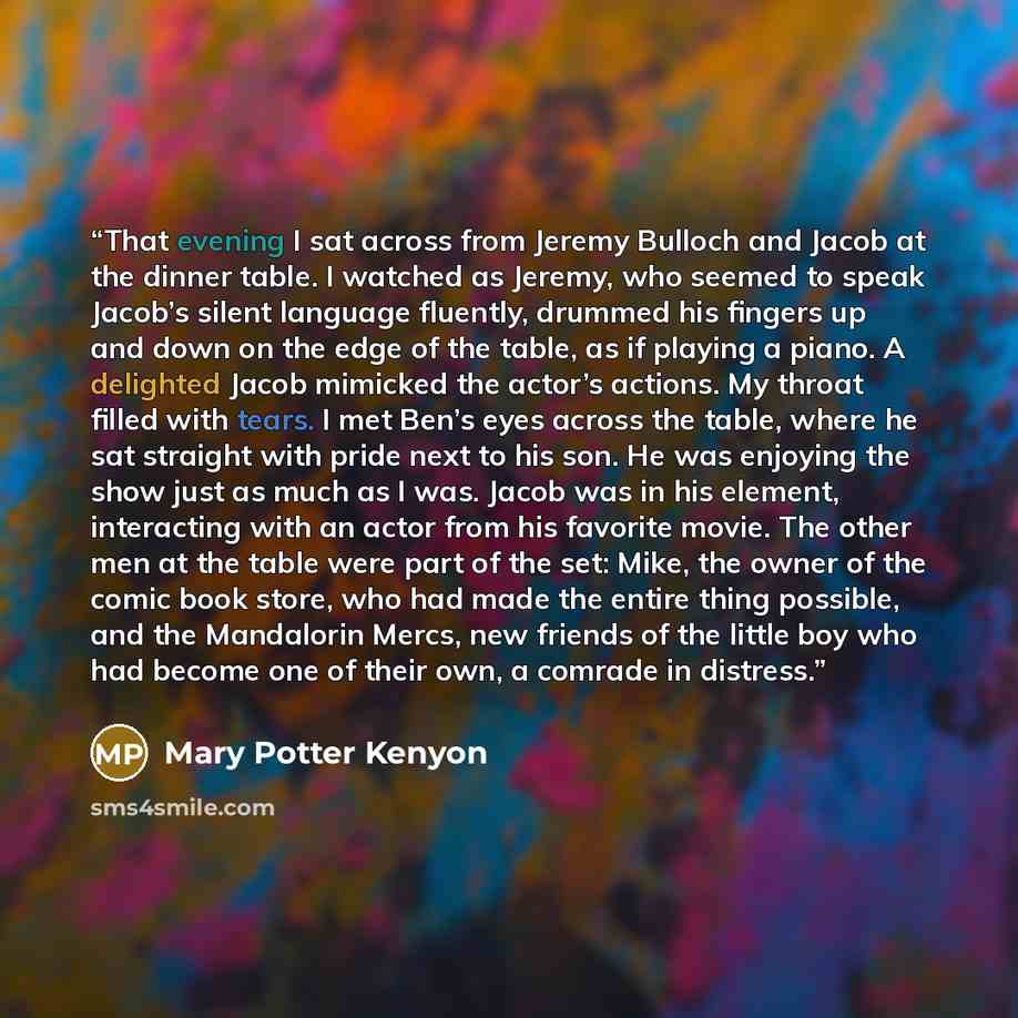“That evening I sat across from Jeremy Bulloch and Jacob at the dinner table. I watched as Jeremy, who seemed to speak Jacob’s silent language fluently, drummed his fingers up and down on the edge of the table, as if playing a piano. A delighted Jacob mimicked the actor’s actions. My throat filled…” quote by Mary Potter Kenyon