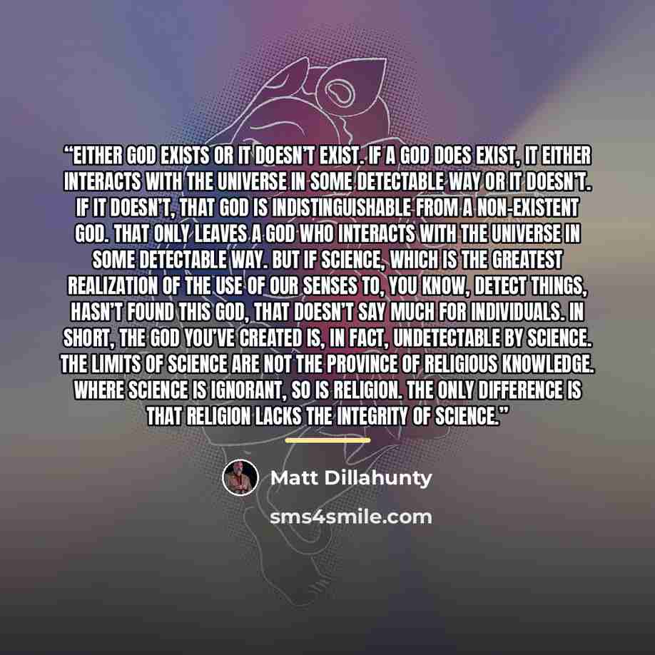 “Either god exists or it doesn’t exist. If a god does exist, it either interacts with the universe in some detectable way or it doesn’t. If it doesn’t, that god is indistinguishable from a non-existent god. That only leaves a god who interacts with the universe in some detectable way. But if…” quote by Matt Dillahunty
