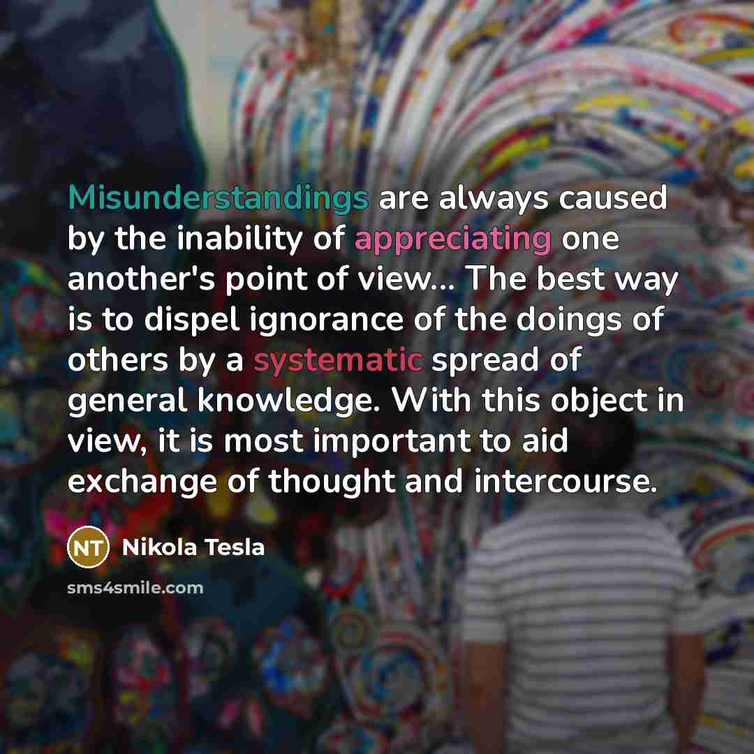 “Misunderstandings are always caused by the inability of appreciating one another's point of view... The best way is to dispel ignorance of the doings of others by a systematic spread of general knowledge. With this object in view, it is most important to aid exchange of thought and intercourse.” quote by Nikola Tesla