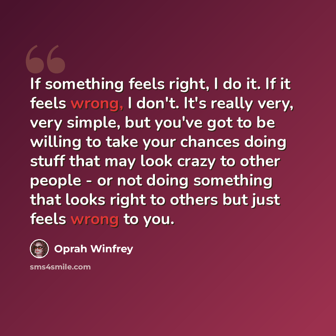 “If something feels right, I do it. If it feels wrong, I don't. It's really very, very simple, but you've got to be willing to take your chances doing stuff that may look crazy to other people - or not doing something that looks right to others but just feels wrong to you.” quote by Oprah Winfrey