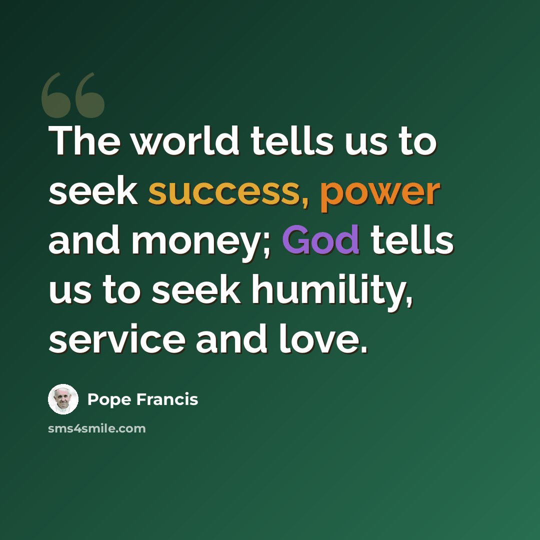 “The world tells us to seek success, power and money; God tells us to seek humility, service and love.” quote by Pope Francis