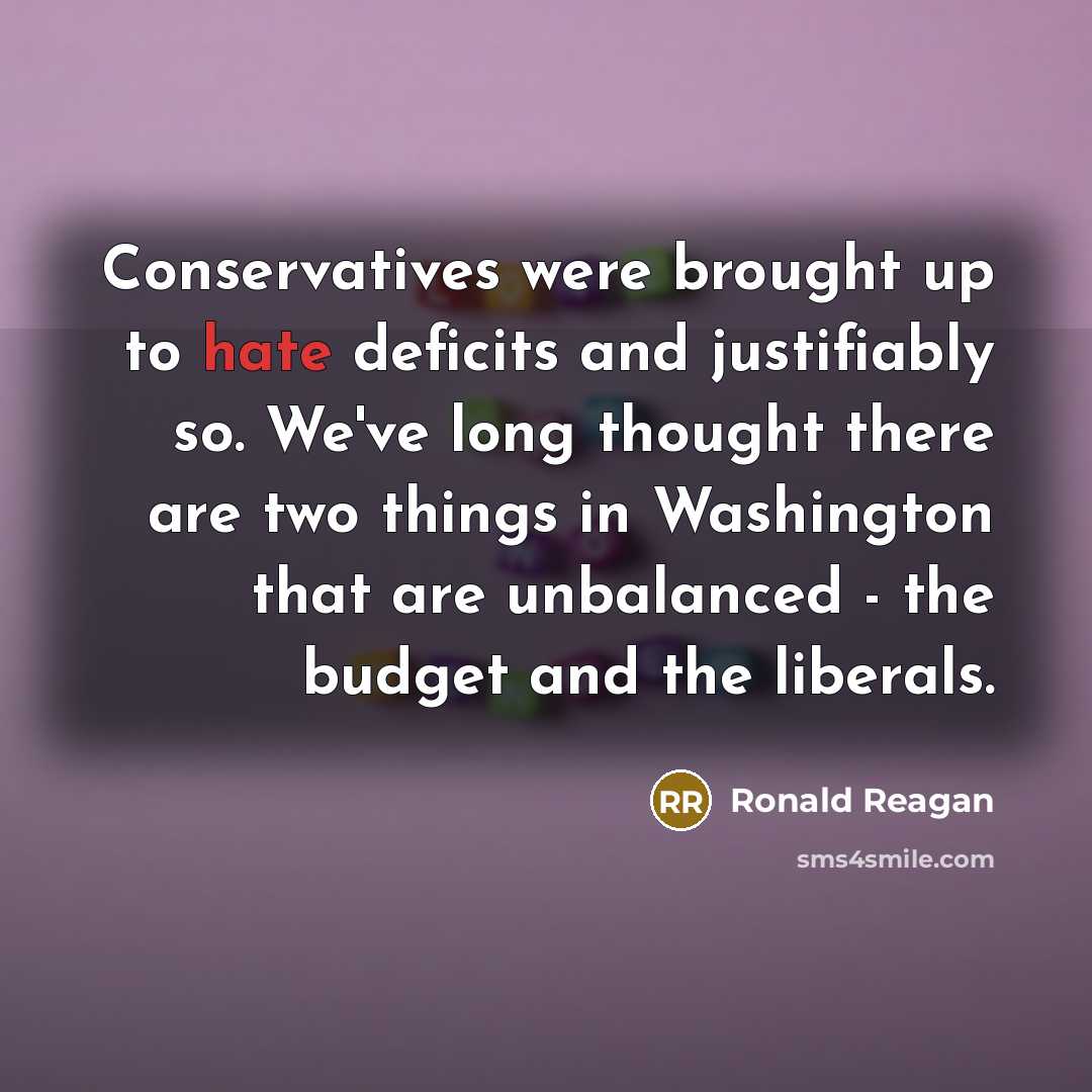 “Conservatives were brought up to hate deficits and justifiably so. We've long thought there are two things in Washington that are unbalanced - the budget and the liberals.” quote by Ronald Reagan