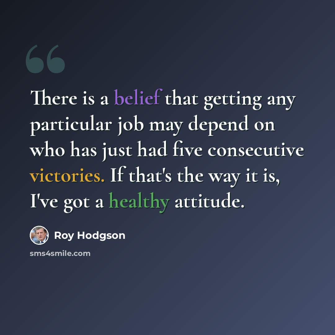 “There is a belief that getting any particular job may depend on who has just had five consecutive victories. If that's the way it is, I've got a healthy attitude.” quote by Roy Hodgson