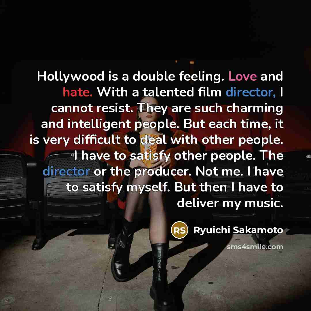 “Hollywood is a double feeling. Love and hate. With a talented film director, I cannot resist. They are such charming and intelligent people. But each time, it is very difficult to deal with other people. I have to satisfy other people. The director or the producer. Not me. I have to satisfy…” quote by Ryuichi Sakamoto