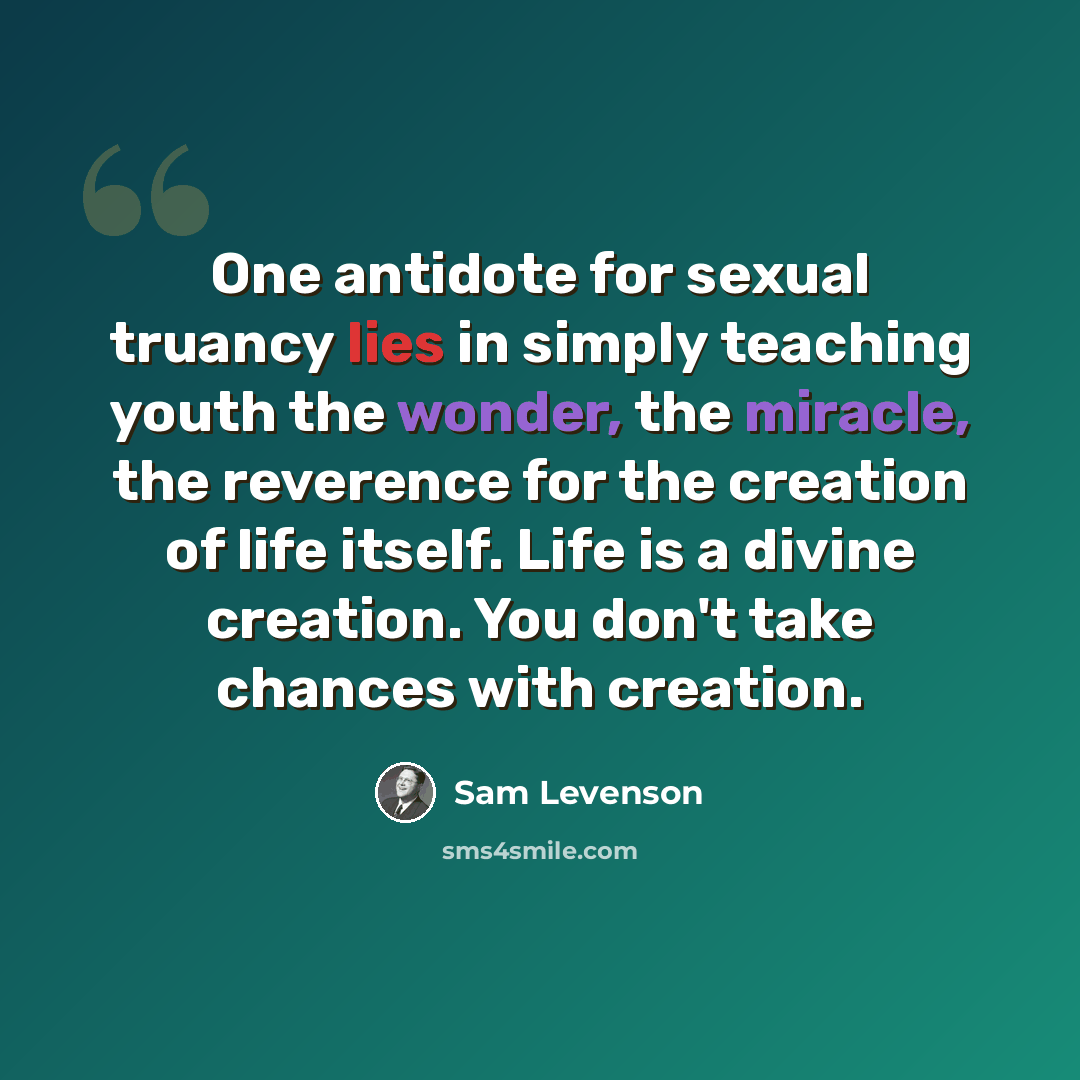 “One antidote for sexual truancy lies in simply teaching youth the wonder, the miracle, the reverence for the creation of life itself. Life is a divine creation. You don't take chances with creation.” quote by Sam Levenson