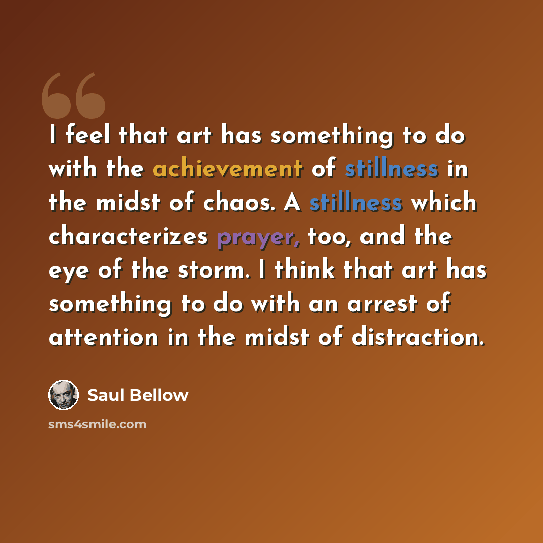 “I feel that art has something to do with the achievement of stillness in the midst of chaos. A stillness which characterizes prayer, too, and the eye of the storm. I think that art has something to do with an arrest of attention in the midst of distraction.” quote by Saul Bellow