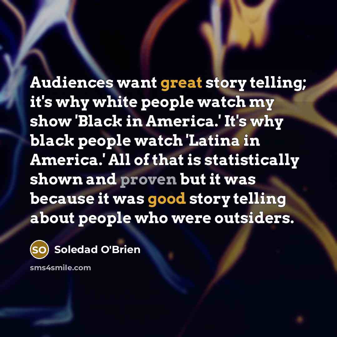 “Audiences want great story telling; it's why white people watch my show 'Black in America.' It's why black people watch 'Latina in America.' All of that is statistically shown and proven but it was because it was good story telling about people who were outsiders.” quote by Soledad O'Brien