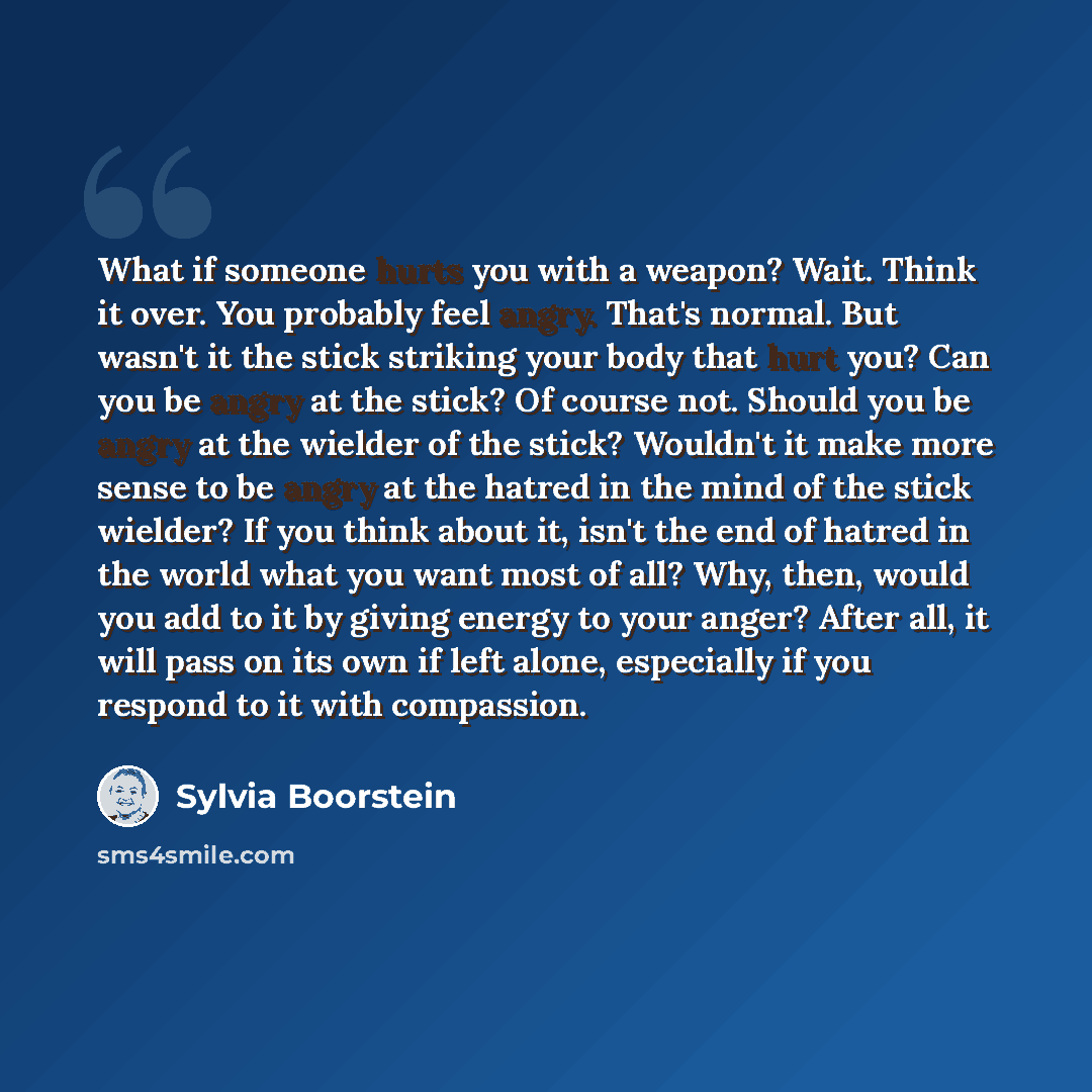 “What if someone hurts you with a weapon? Wait. Think it over. You probably feel angry. That's normal. But wasn't it the stick striking your body that hurt you? Can you be angry at the stick? Of course not. Should you be angry at the wielder of the stick? Wouldn't it make more sense to be angry at…” quote by Sylvia Boorstein