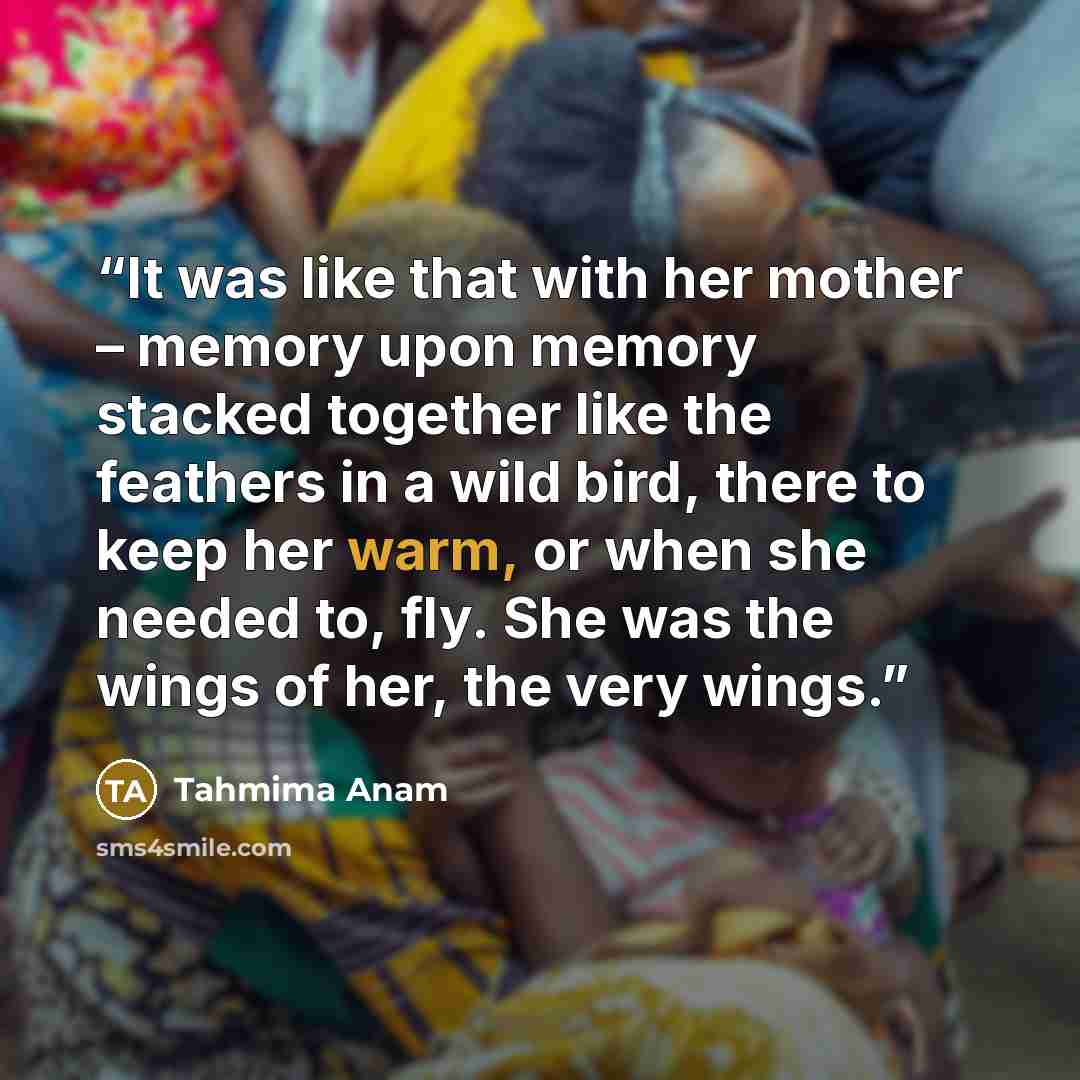 “It was like that with her mother – memory upon memory stacked together like the feathers in a wild bird, there to keep her warm, or when she needed to, fly. She was the wings of her, the very wings.” quote by Tahmima Anam