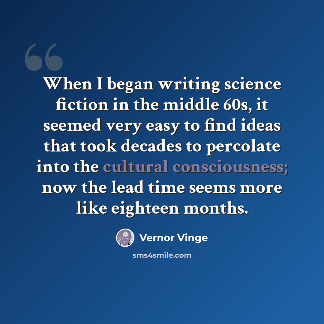 “When I began writing science fiction in the middle 60s, it seemed very easy to find ideas that took decades to percolate into the cultural consciousness; now the lead time seems more like eighteen months.” quote by Vernor Vinge
