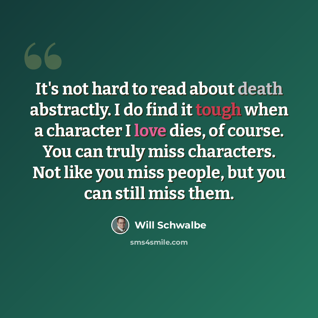 “It's not hard to read about death abstractly. I do find it tough when a character I love dies, of course. You can truly miss characters. Not like you miss people, but you can still miss them.” quote by Will Schwalbe