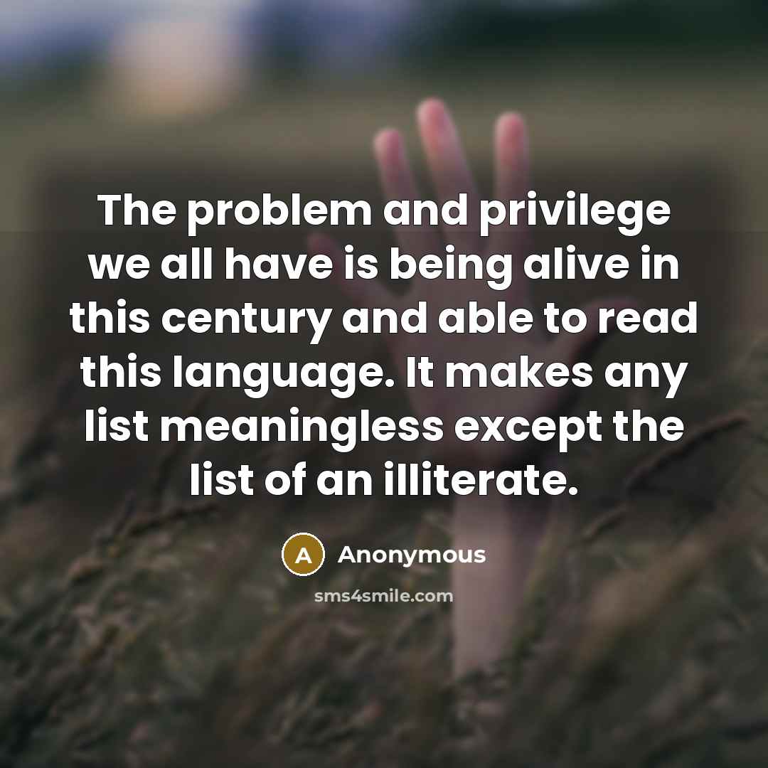 “The problem and privilege we all have is being alive in this century and able to read this language. It makes any list meaningless except the list of an illiterate.” quote by Anonymous