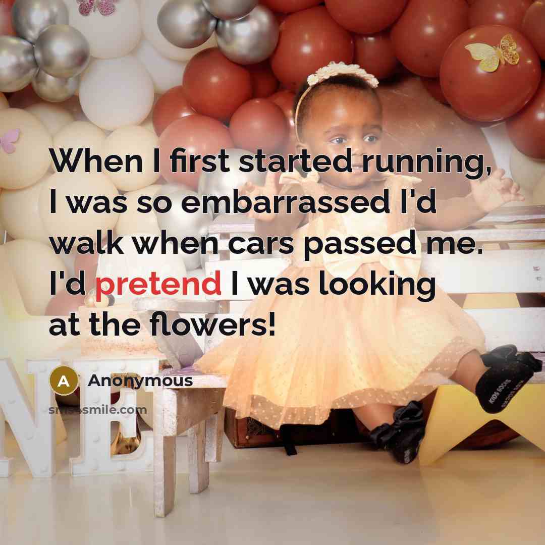 “When I first started running, I was so embarrassed I'd walk when cars passed me. I'd pretend I was looking at the flowers!” quote by Anonymous