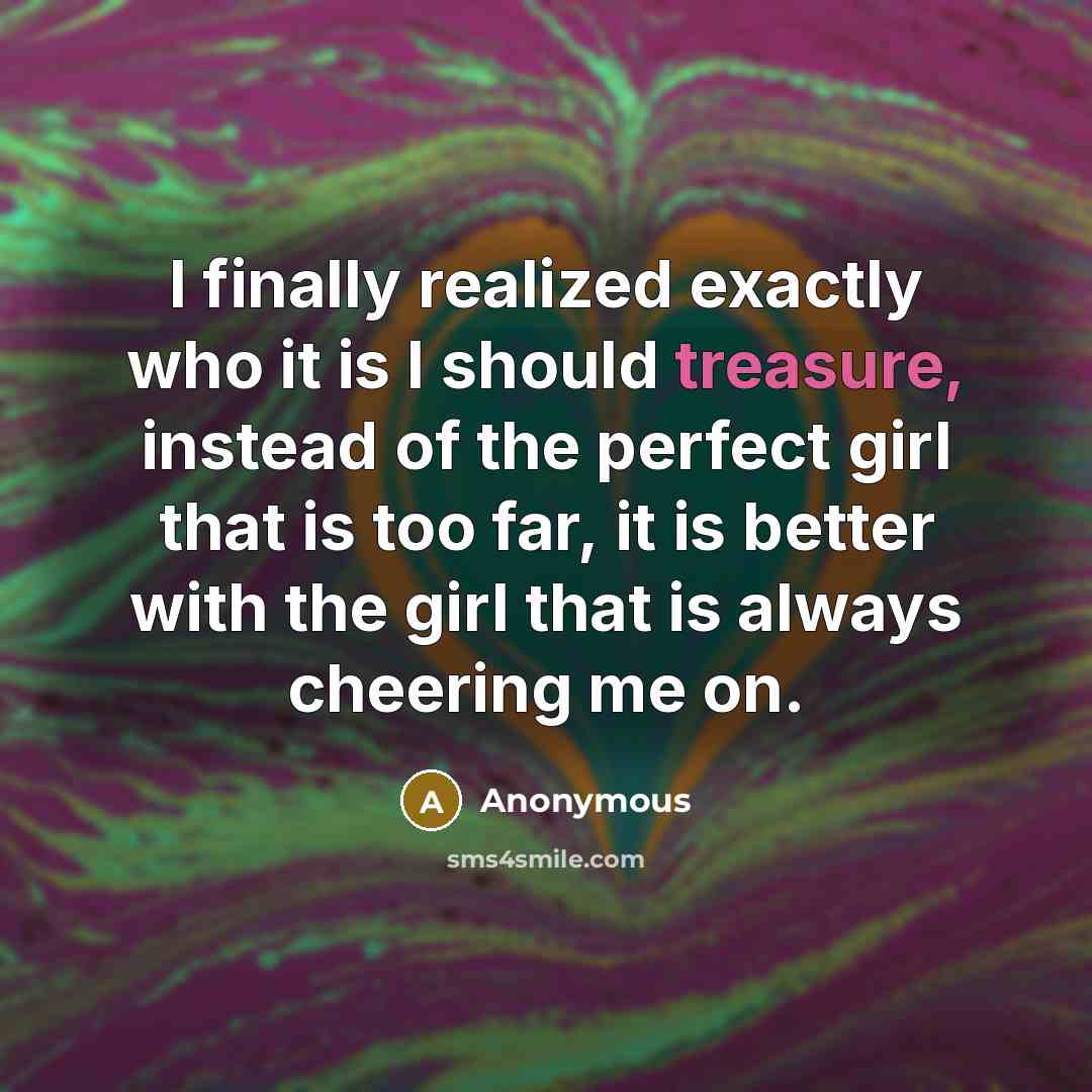 “I finally realized exactly who it is I should treasure, instead of the perfect girl that is too far, it is better with the girl that is always cheering me on.” quote by Anonymous