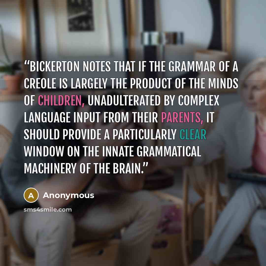 “Bickerton notes that if the grammar of a creole is largely the product of the minds of children, unadulterated by complex language input from their parents, it should provide a particularly clear window on the innate grammatical machinery of the brain.” quote by Anonymous