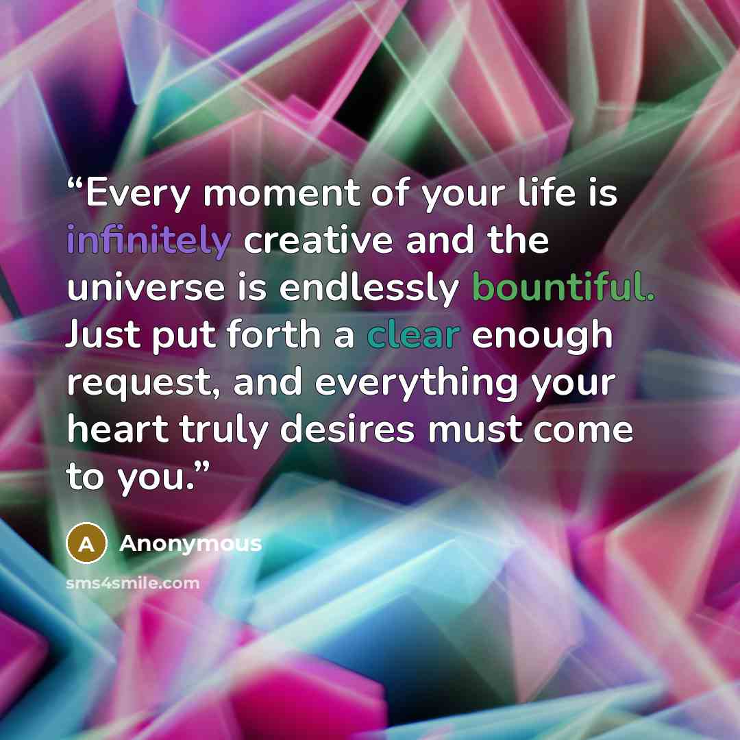 “Every moment of your life is infinitely creative and the universe is endlessly bountiful. Just put forth a clear enough request, and everything your heart truly desires must come to you.” quote by Anonymous