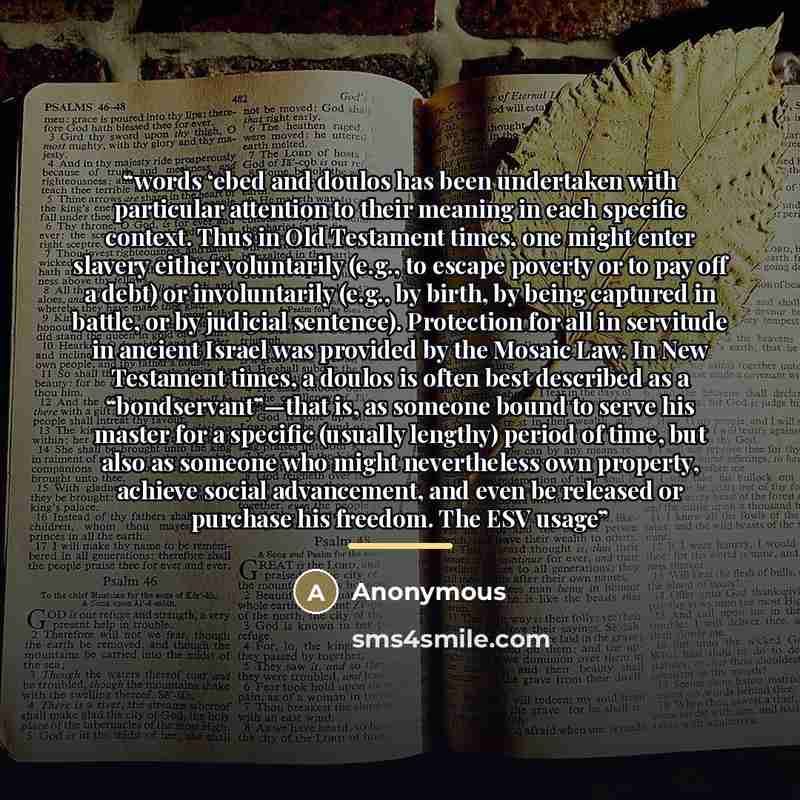 “words ‘ebed and doulos has been undertaken with particular attention to their meaning in each specific context. Thus in Old Testament times, one might enter slavery either voluntarily (e.g., to escape poverty or to pay off a debt) or involuntarily (e.g., by birth, by being captured in battle, or…” quote by Anonymous