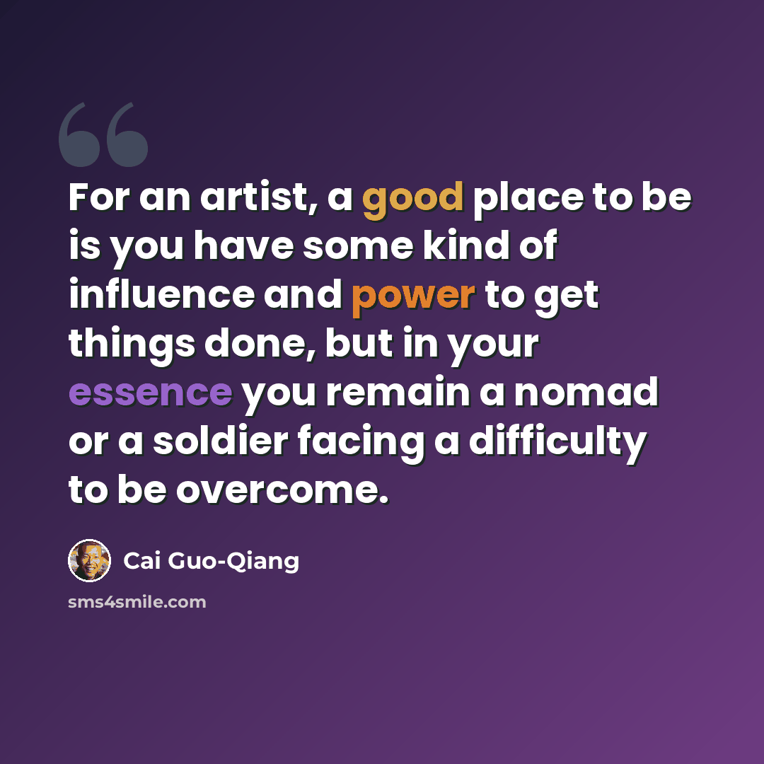 “For an artist, a good place to be is you have some kind of influence and power to get things done, but in your essence you remain a nomad or a soldier facing a difficulty to be overcome.” quote by Cai Guo-Qiang
