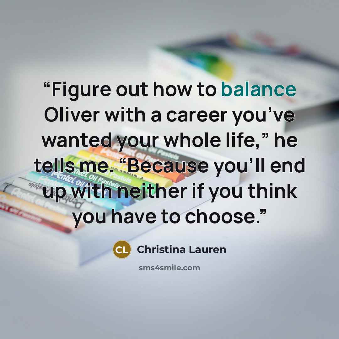 “Figure out how to balance Oliver with a career you’ve wanted your whole life,” he tells me. “Because you’ll end up with neither if you think you have to choose.” quote by Christina Lauren