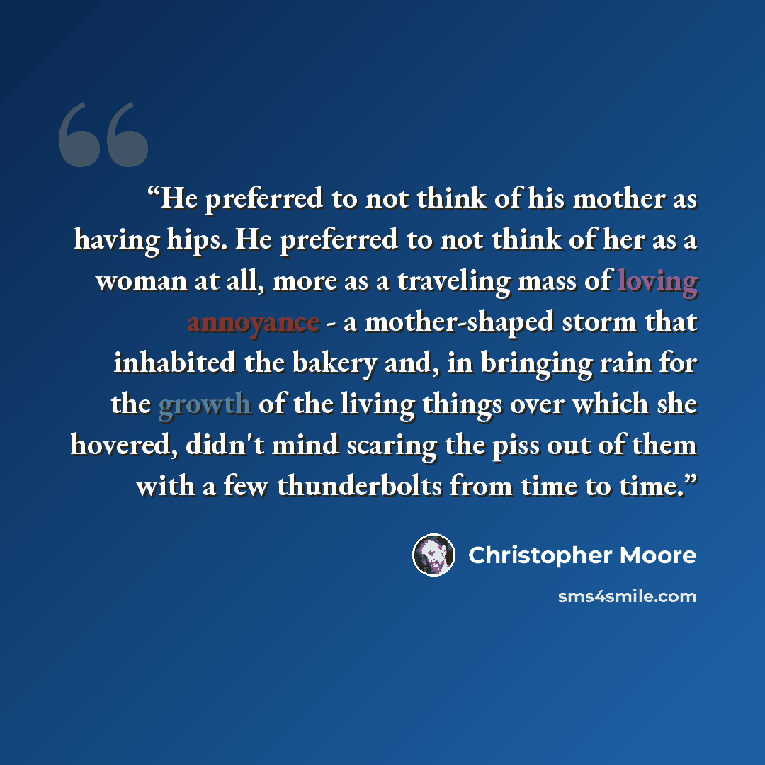 “He preferred to not think of his mother as having hips. He preferred to not think of her as a woman at all, more as a traveling mass of loving annoyance - a mother-shaped storm that inhabited the bakery and, in bringing rain for the growth of the living things over which she hovered, didn't mind…” quote by Christopher Moore