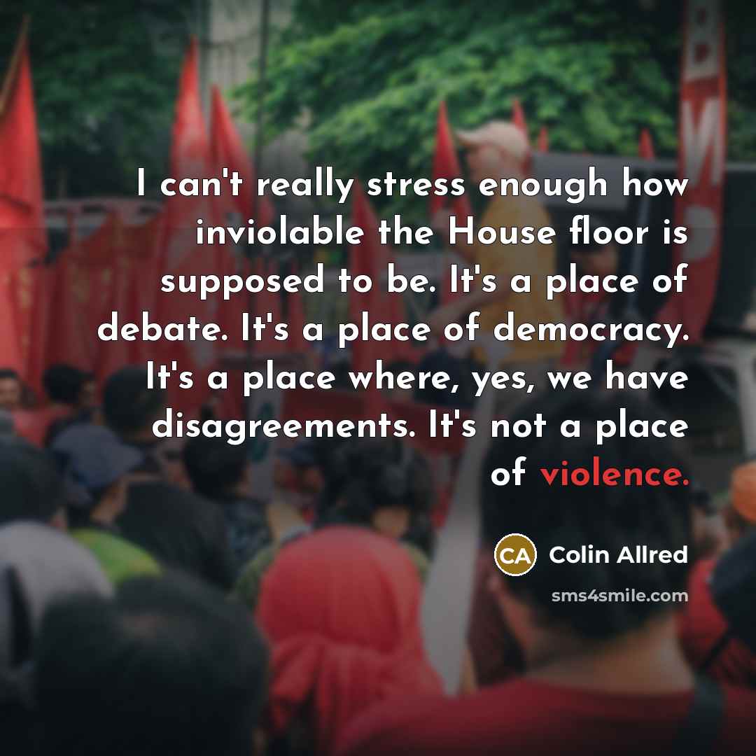 “I can't really stress enough how inviolable the House floor is supposed to be. It's a place of debate. It's a place of democracy. It's a place where, yes, we have disagreements. It's not a place of violence.” quote by Colin Allred