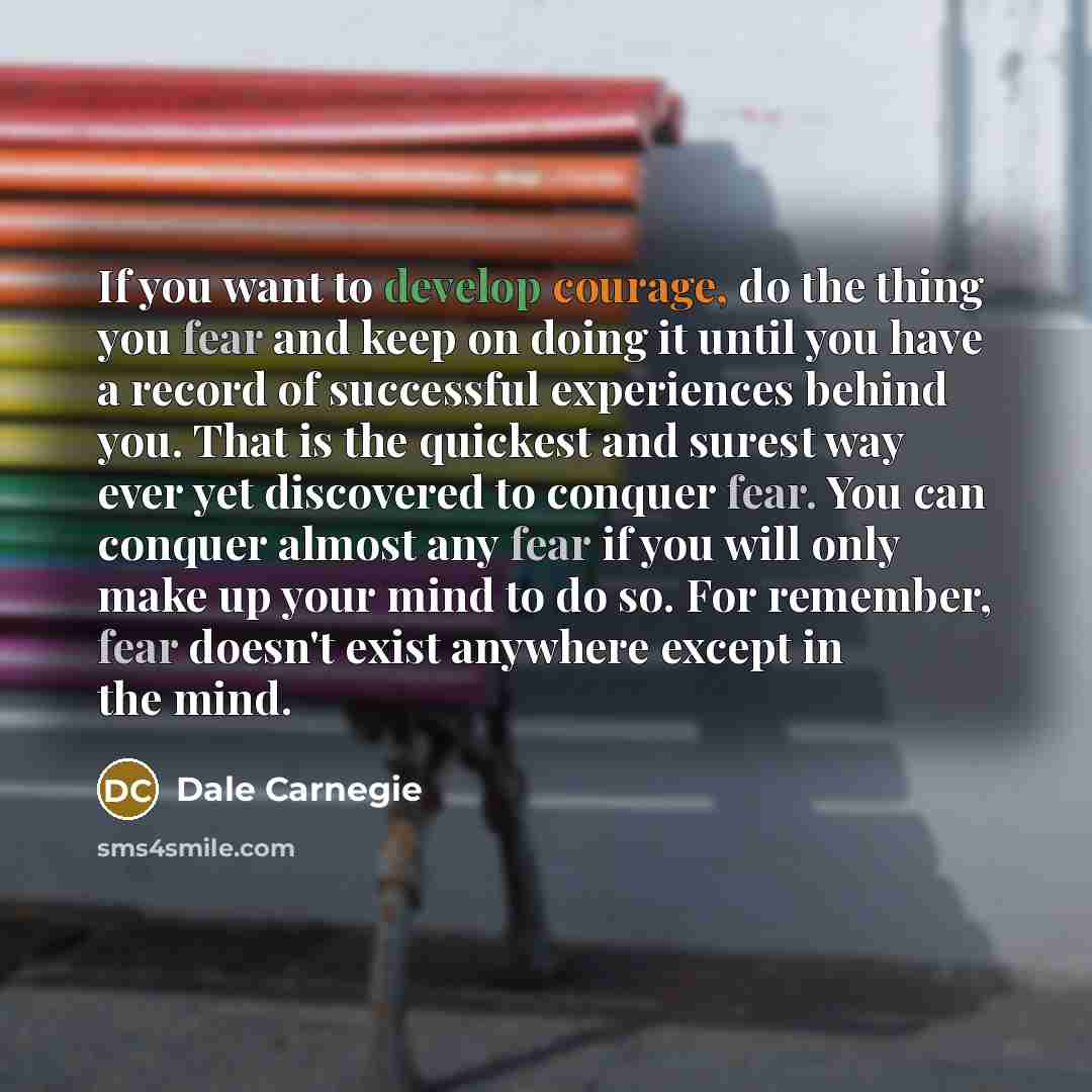 “If you want to develop courage, do the thing you fear and keep on doing it until you have a record of successful experiences behind you. That is the quickest and surest way ever yet discovered to conquer fear. You can conquer almost any fear if you will only make up your mind to do so. For…” quote by Dale Carnegie