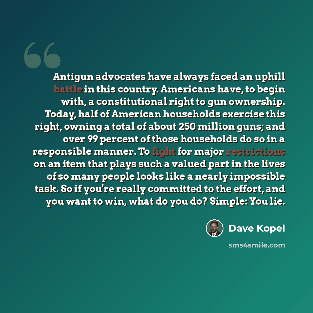 “Antigun advocates have always faced an uphill battle in this country. Americans have, to begin with, a constitutional right to gun ownership. Today, half of American households exercise this right, owning a total of about 250 million guns; and over 99 percent of those households do so in a…” quote by Dave Kopel