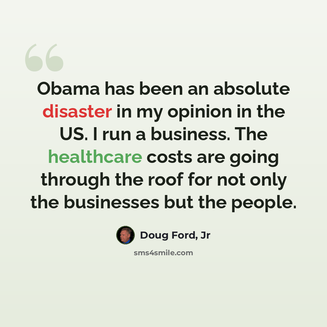 “Obama has been an absolute disaster in my opinion in the US. I run a business. The healthcare costs are going through the roof for not only the businesses but the people.” quote by Doug Ford, Jr