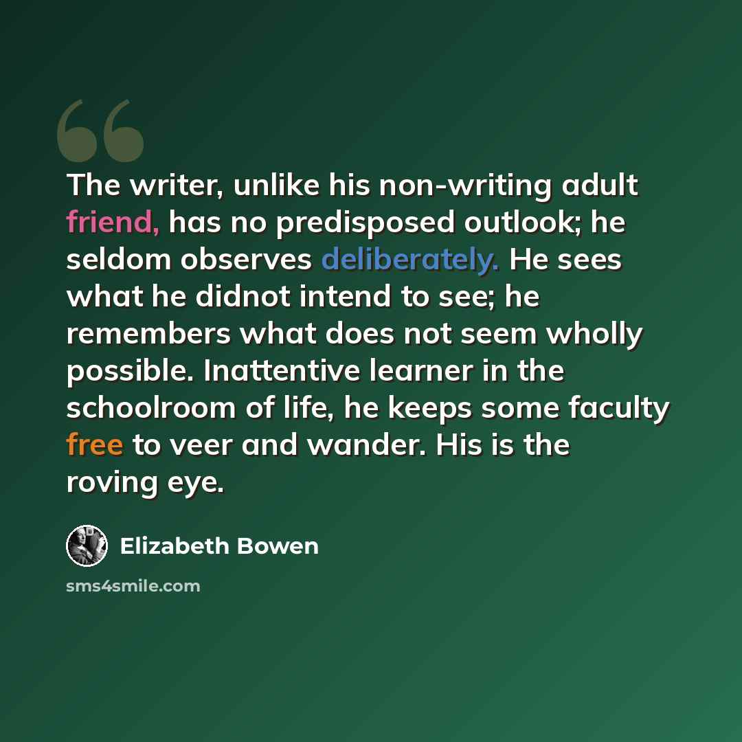 “The writer, unlike his non-writing adult friend, has no predisposed outlook; he seldom observes deliberately. He sees what he didnot intend to see; he remembers what does not seem wholly possible. Inattentive learner in the schoolroom of life, he keeps some faculty free to veer and wander. His is…” quote by Elizabeth Bowen
