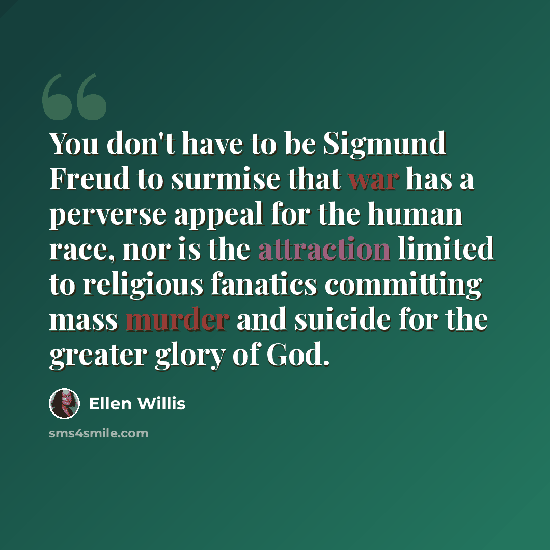 “You don't have to be Sigmund Freud to surmise that war has a perverse appeal for the human race, nor is the attraction limited to religious fanatics committing mass murder and suicide for the greater glory of God.” quote by Ellen Willis