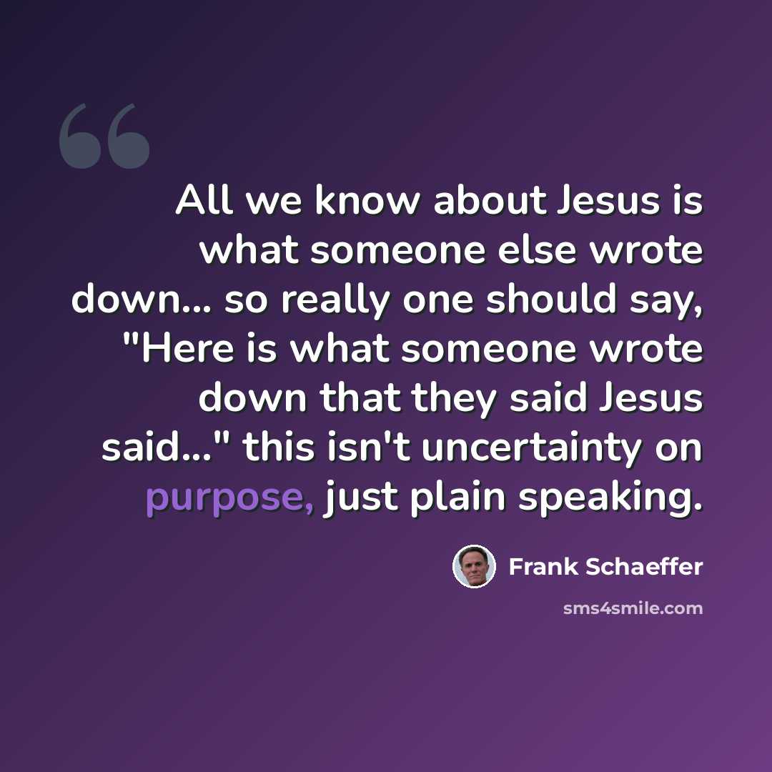 “All we know about Jesus is what someone else wrote down... so really one should say, "Here is what someone wrote down that they said Jesus said..." this isn't uncertainty on purpose, just plain speaking.” quote by Frank Schaeffer