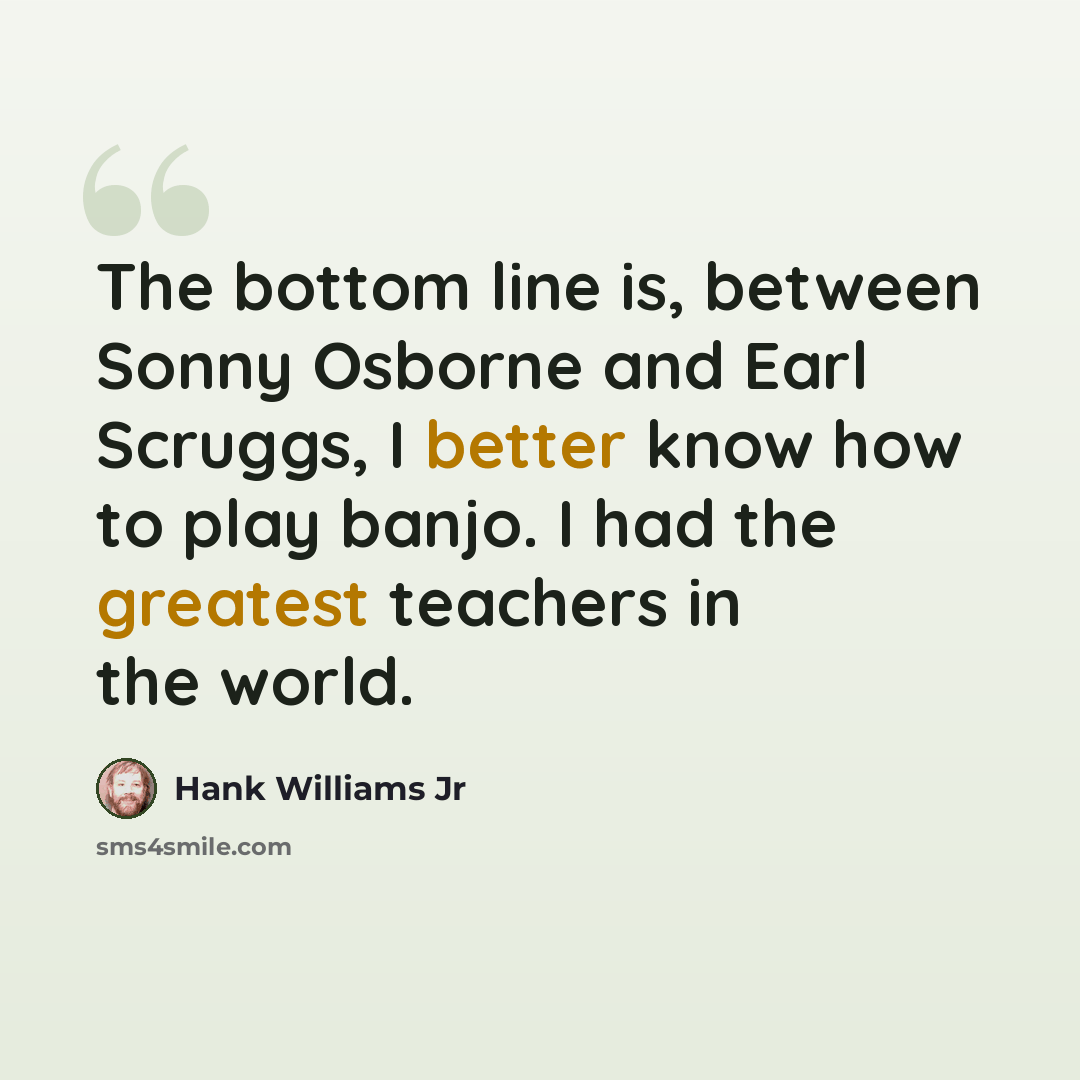 “The bottom line is, between Sonny Osborne and Earl Scruggs, I better know how to play banjo. I had the greatest teachers in the world.” quote by Hank Williams Jr