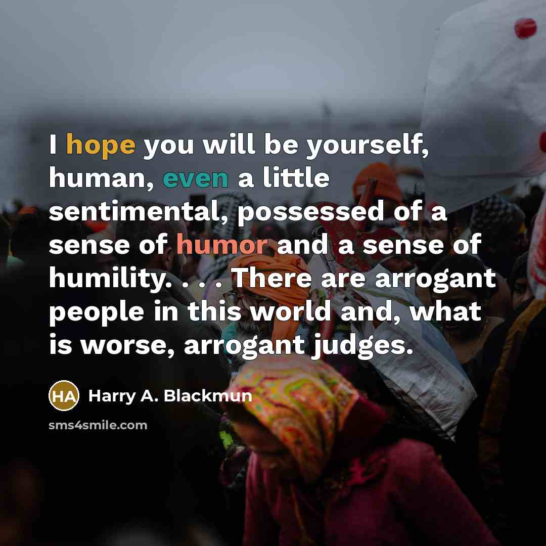 “I hope you will be yourself, human, even a little sentimental, possessed of a sense of humor and a sense of humility. . . . There are arrogant people in this world and, what is worse, arrogant judges.” quote by Harry A. Blackmun