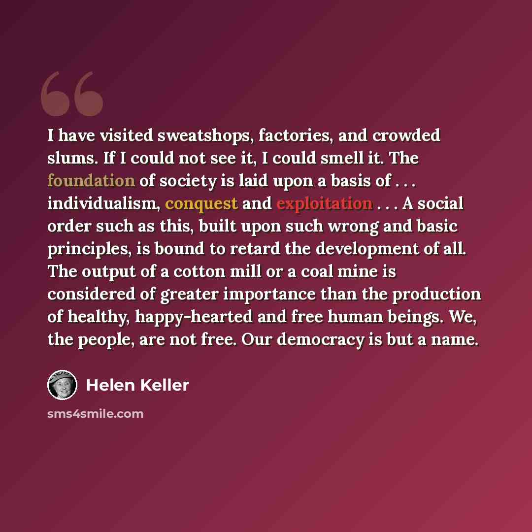 “I have visited sweatshops, factories, and crowded slums. If I could not see it, I could smell it. The foundation of society is laid upon a basis of . . . individualism, conquest and exploitation . . . A social order such as this, built upon such wrong and basic principles, is bound to retard the…” quote by Helen Keller