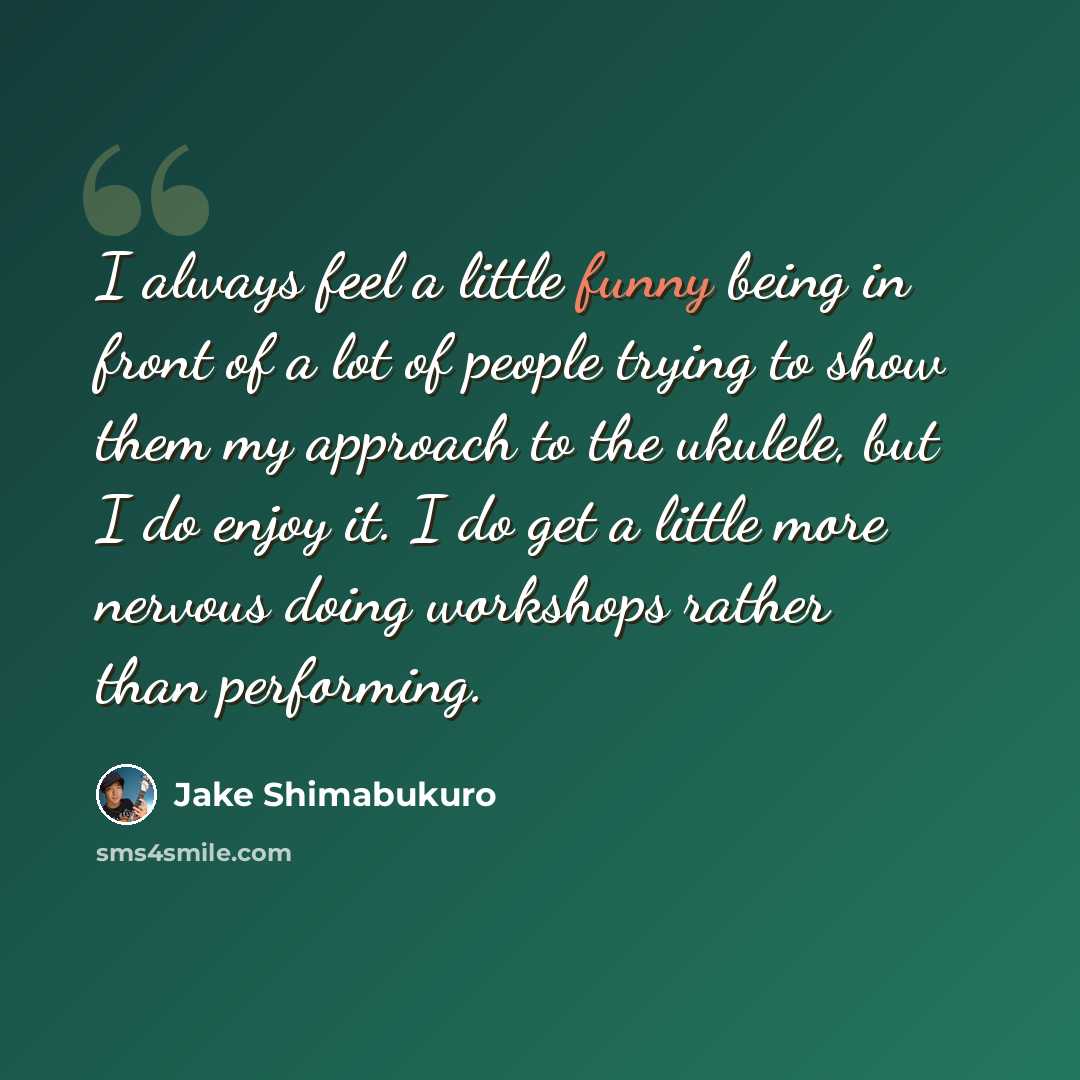 “I always feel a little funny being in front of a lot of people trying to show them my approach to the ukulele, but I do enjoy it. I do get a little more nervous doing workshops rather than performing.” quote by Jake Shimabukuro