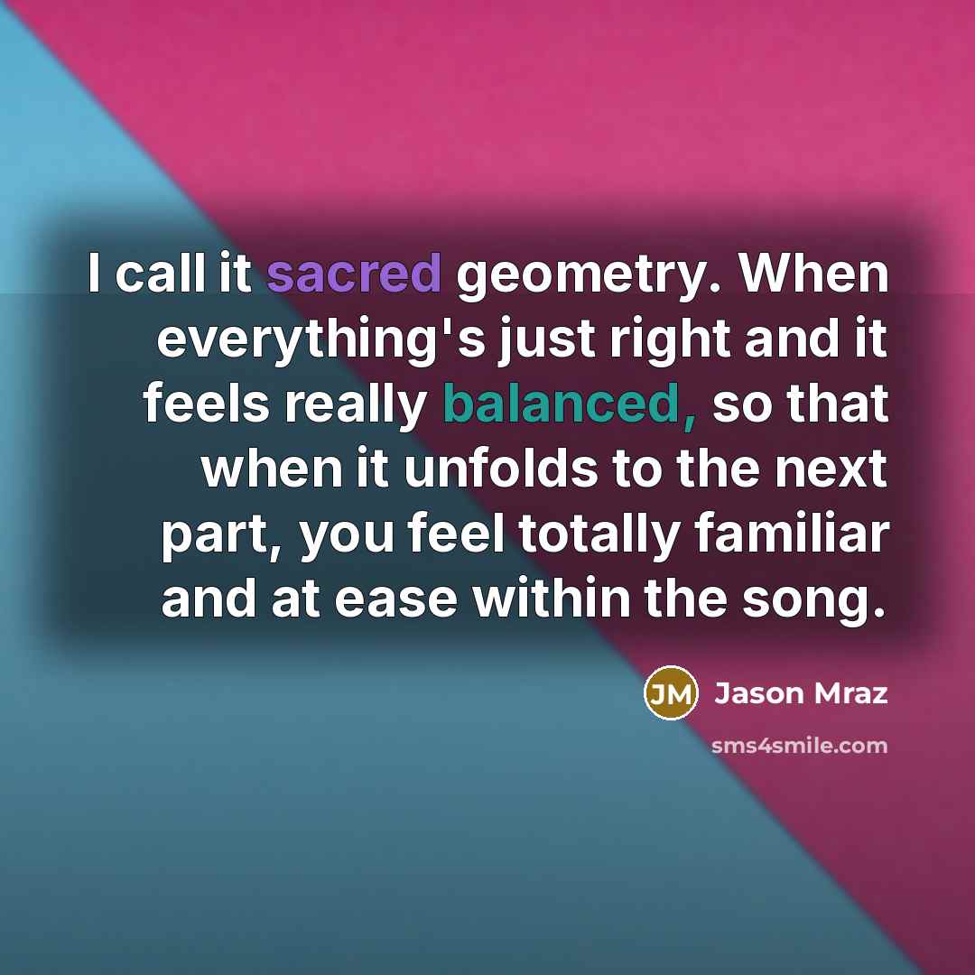 “I call it sacred geometry. When everything's just right and it feels really balanced, so that when it unfolds to the next part, you feel totally familiar and at ease within the song.” quote by Jason Mraz