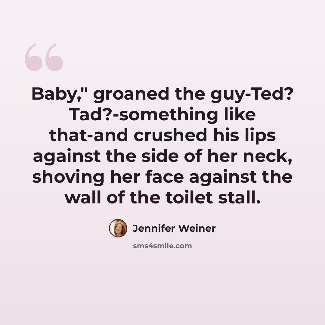 “Baby," groaned the guy-Ted? Tad?-something like that-and crushed his lips against the side of her neck, shoving her face against the wall of the toilet stall.” quote by Jennifer Weiner