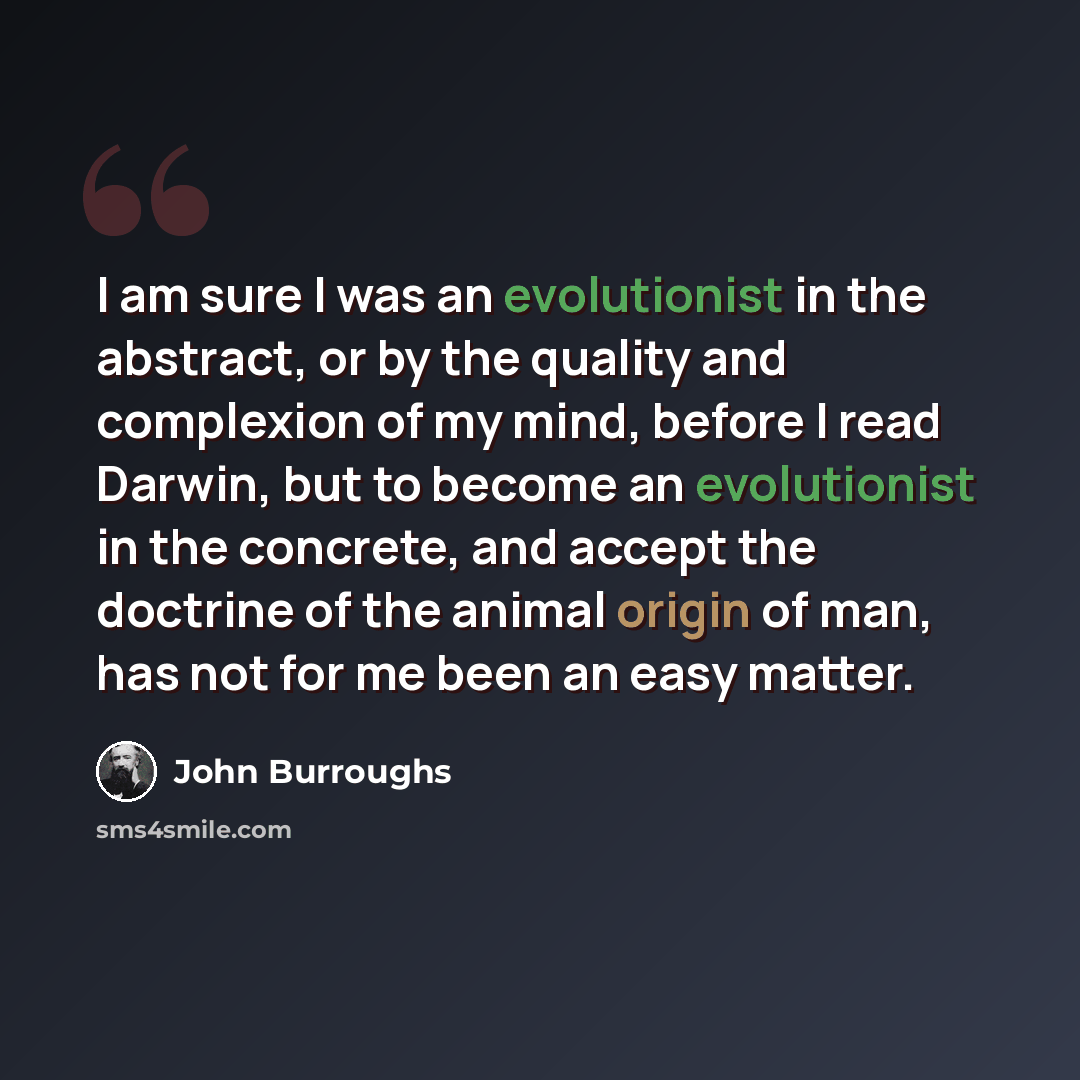 “I am sure I was an evolutionist in the abstract, or by the quality and complexion of my mind, before I read Darwin, but to become an evolutionist in the concrete, and accept the doctrine of the animal origin of man, has not for me been an easy matter.” quote by John Burroughs