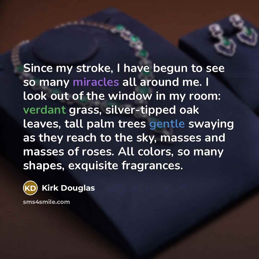 “Since my stroke, I have begun to see so many miracles all around me. I look out of the window in my room: verdant grass, silver-tipped oak leaves, tall palm trees gentle swaying as they reach to the sky, masses and masses of roses. All colors, so many shapes, exquisite fragrances.” quote by Kirk Douglas