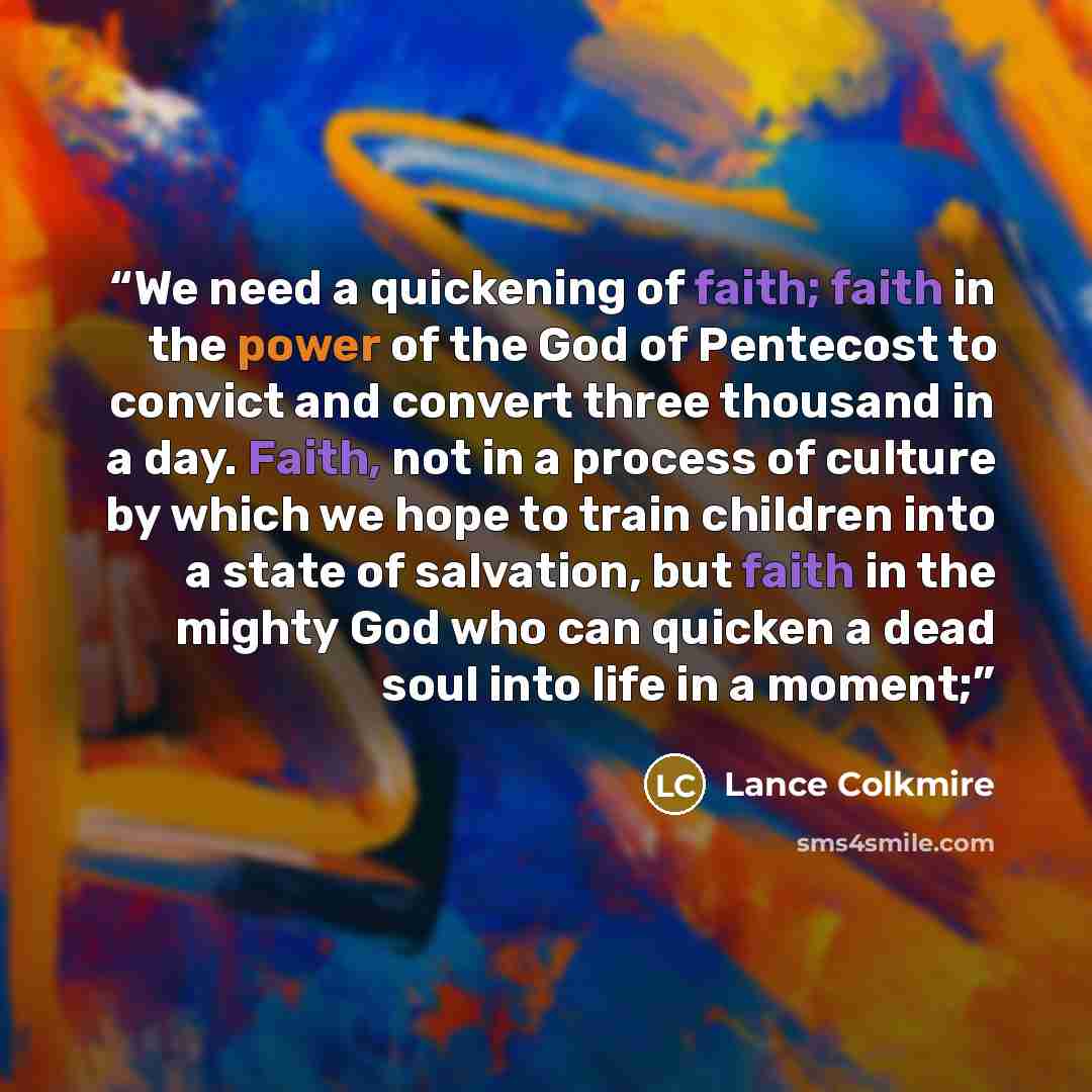 “We need a quickening of faith; faith in the power of the God of Pentecost to convict and convert three thousand in a day. Faith, not in a process of culture by which we hope to train children into a state of salvation, but faith in the mighty God who can quicken a dead soul into life in a moment;” quote by Lance Colkmire