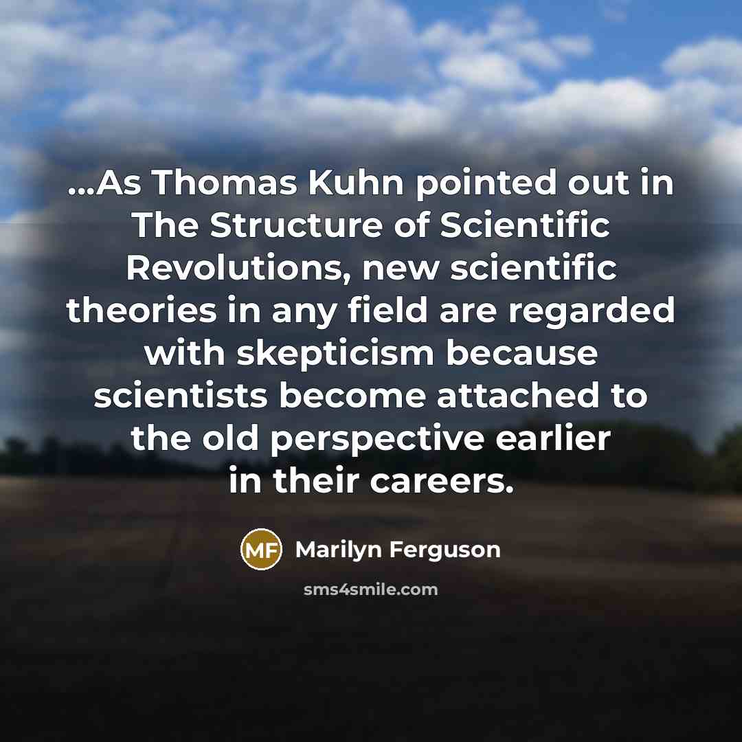 “...As Thomas Kuhn pointed out in The Structure of Scientific Revolutions, new scientific theories in any field are regarded with skepticism because scientists become attached to the old perspective earlier in their careers.” quote by Marilyn Ferguson
