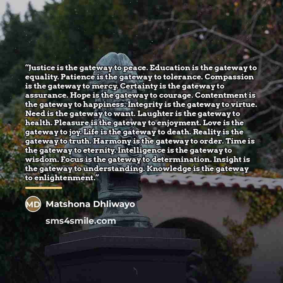 “Justice is the gateway to peace. Education is the gateway to equality. Patience is the gateway to tolerance. Compassion is the gateway to mercy. Certainty is the gateway to assurance. Hope is the gateway to courage. Contentment is the gateway to happiness. Integrity is the gateway to virtue. Need…” quote by Matshona Dhliwayo