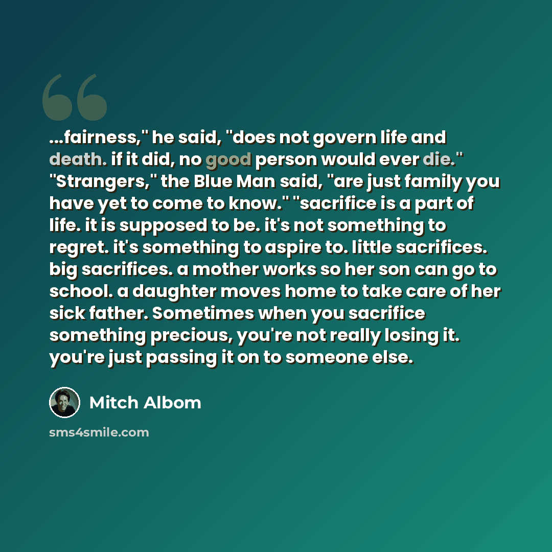 “...fairness," he said, "does not govern life and death. if it did, no good person would ever die." "Strangers," the Blue Man said, "are just family you have yet to come to know." "sacrifice is a part of life. it is supposed to be. it's not something to regret. it's something to aspire to. little…” quote by Mitch Albom