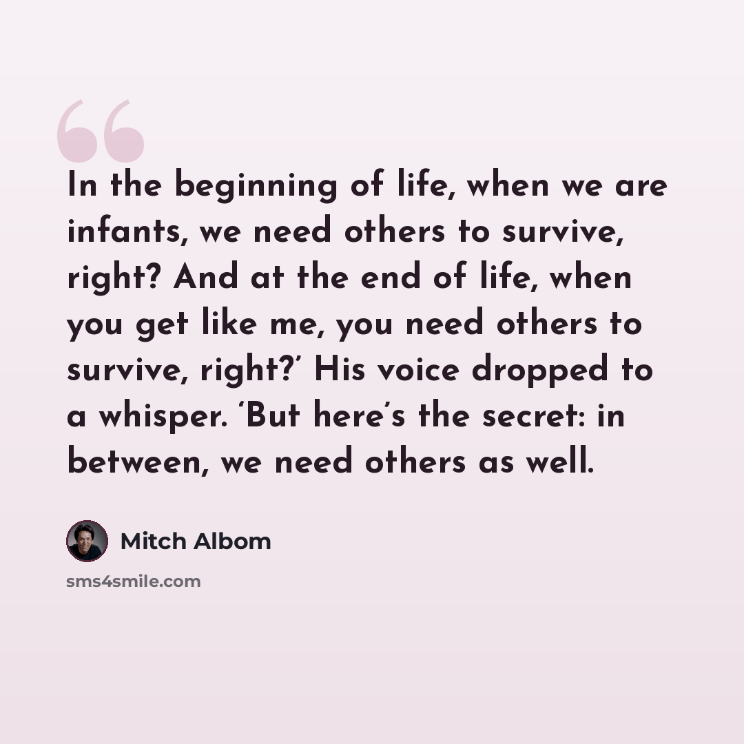 “In the beginning of life, when we are infants, we need others to survive, right? And at the end of life, when you get like me, you need others to survive, right?’ His voice dropped to a whisper. ‘But here’s the secret: in between, we need others as well.” quote by Mitch Albom