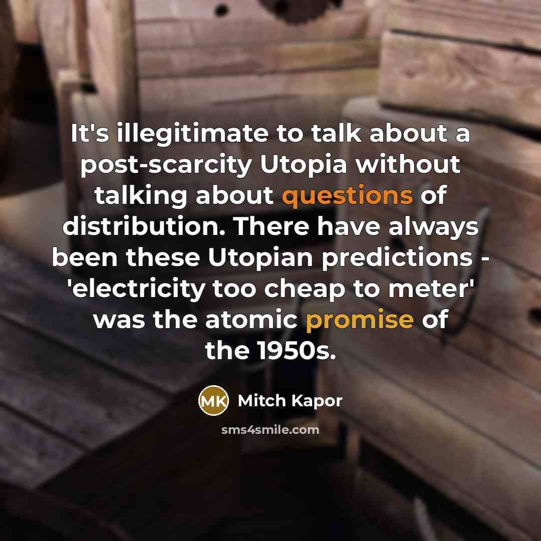 “It's illegitimate to talk about a post-scarcity Utopia without talking about questions of distribution. There have always been these Utopian predictions - 'electricity too cheap to meter' was the atomic promise of the 1950s.” quote by Mitch Kapor