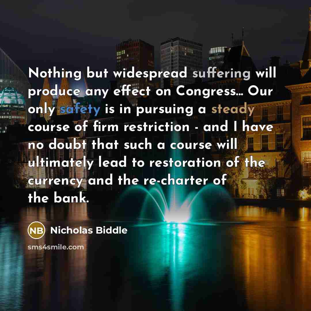 “Nothing but widespread suffering will produce any effect on Congress... Our only safety is in pursuing a steady course of firm restriction - and I have no doubt that such a course will ultimately lead to restoration of the currency and the re-charter of the bank.” quote by Nicholas Biddle
