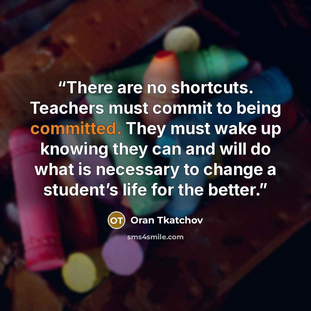 “There are no shortcuts. Teachers must commit to being committed. They must wake up knowing they can and will do what is necessary to change a student’s life for the better.” quote by Oran Tkatchov