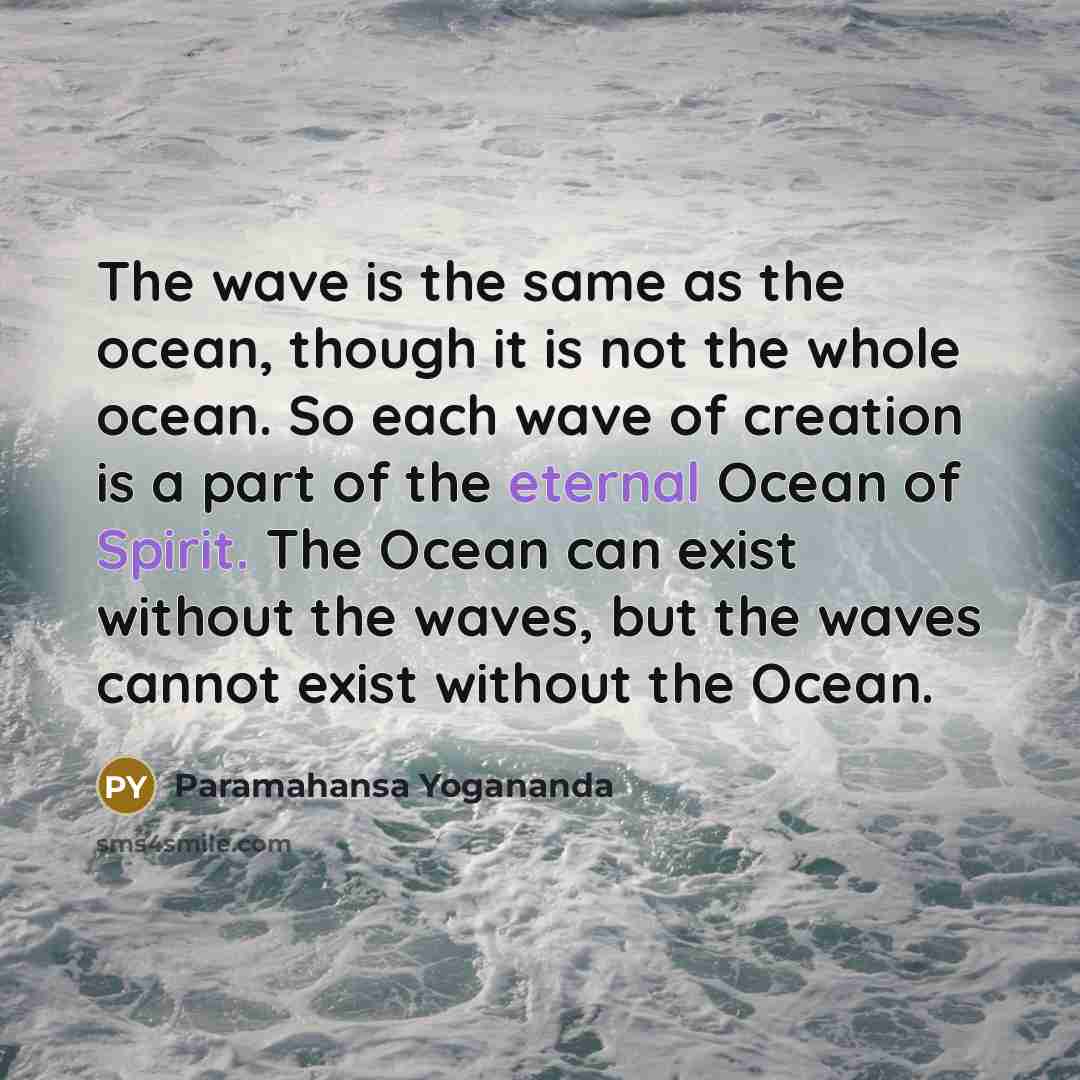 “The wave is the same as the ocean, though it is not the whole ocean. So each wave of creation is a part of the eternal Ocean of Spirit. The Ocean can exist without the waves, but the waves cannot exist without the Ocean.” quote by Paramahansa Yogananda