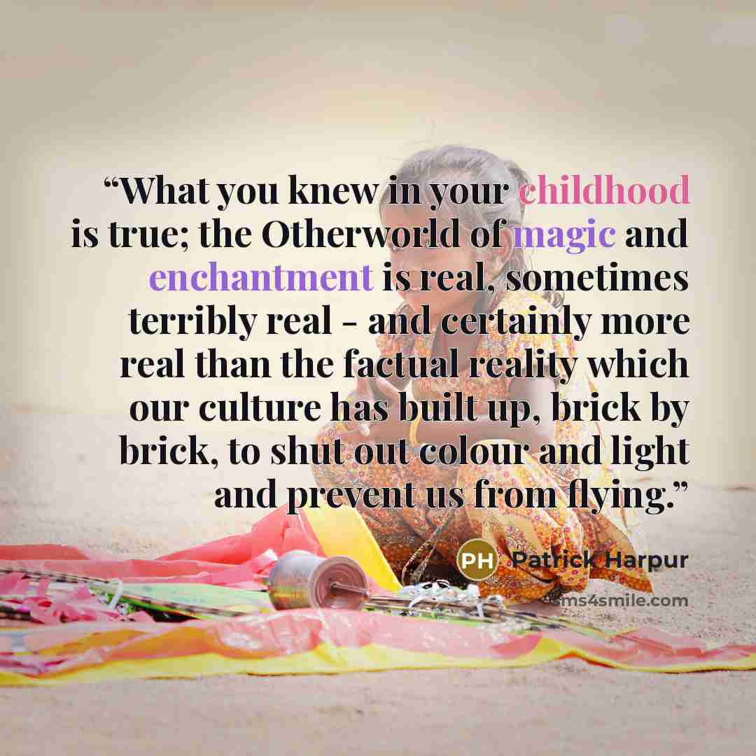 “What you knew in your childhood is true; the Otherworld of magic and enchantment is real, sometimes terribly real - and certainly more real than the factual reality which our culture has built up, brick by brick, to shut out colour and light and prevent us from flying.” quote by Patrick Harpur