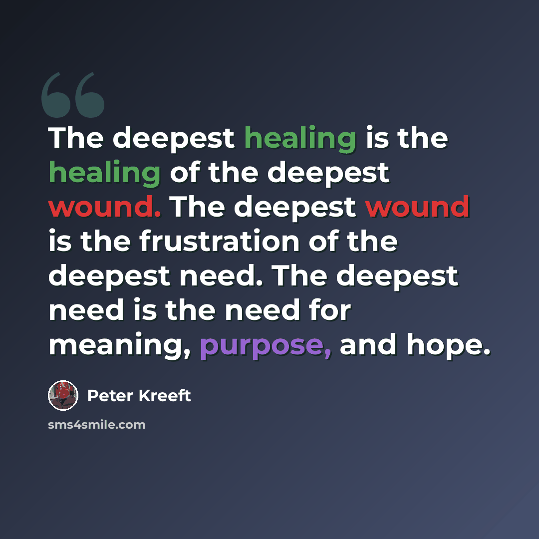 “The deepest healing is the healing of the deepest wound. The deepest wound is the frustration of the deepest need. The deepest need is the need for meaning, purpose, and hope.” quote by Peter Kreeft